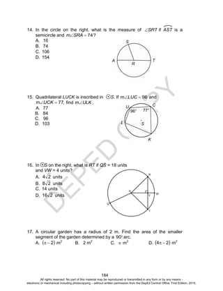 D
EPED
C
O
PY
184
C
K
L
77°
U
96°
S
14. In the circle on the right, what is the measure of SRT if AST is a
semicircle and ?74SRAm
A. 16
B. 74
C. 106
D. 154
15. Quadrilateral LUCK is inscribed in S. If 96m LUC and
,77m UCK find ULKm .
A. 77
B. 84
C. 96
D. 103
16. In S on the right, what is RT if QS = 18 units
and VW = 4 units?
A. 24 units
B. 28 units
C. 14 units
D. 216 units
17. A circular garden has a radius of 2 m. Find the area of the smaller
segment of the garden determined by a 90 arc.
A.  2 m2
B. 2 m2
C.  m2
D.  24  m2
R
A
S
T
All rights reserved. No part of this material may be reproduced or transmitted in any form or by any means -
electronic or mechanical including photocopying – without written permission from the DepEd Central Office. First Edition, 2015.
 