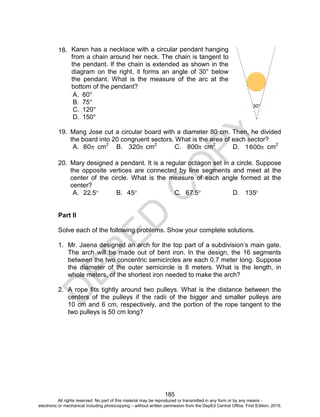 D
EPED
C
O
PY
185
18.
A. 60°
B. 75°
C. 120°
D. 150°
19. Mang Jose cut a circular board with a diameter 80 cm. Then, he divided
the board into 20 congruent sectors. What is the area of each sector?
A. 80 cm2
B. 320 cm2
C. 800 cm2
D. 6001 cm2
20. Mary designed a pendant. It is a regular octagon set in a circle. Suppose
the opposite vertices are connected by line segments and meet at the
center of the circle. What is the measure of each angle formed at the
center?
A. 5.22 B. 45 C. 567. D. 135
Part II
Solve each of the following problems. Show your complete solutions.
1. Mr. Jaena designed an arch for the top part of a subdivision’s main gate.
The arch will be made out of bent iron. In the design, the 16 segments
between the two concentric semicircles are each 0.7 meter long. Suppose
the diameter of the outer semicircle is 8 meters. What is the length, in
whole meters, of the shortest iron needed to make the arch?
2. A rope fits tightly around two pulleys. What is the distance between the
centers of the pulleys if the radii of the bigger and smaller pulleys are
10 cm and 6 cm, respectively, and the portion of the rope tangent to the
two pulleys is 50 cm long?
30°
Karen has a necklace with a circular pendant hanging
from a chain around her neck. The chain is tangent to
the pendant. If the chain is extended as shown in the
diagram on the right, it forms an angle of 30° below
the pendant. What is the measure of the arc at the
bottom of the pendant?
All rights reserved. No part of this material may be reproduced or transmitted in any form or by any means -
electronic or mechanical including photocopying – without written permission from the DepEd Central Office. First Edition, 2015.
 