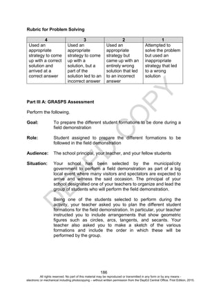 D
EPED
C
O
PY
186
Rubric for Problem Solving
4 3 2 1
Used an
appropriate
strategy to come
up with a correct
solution and
arrived at a
correct answer
Used an
appropriate
strategy to come
up with a
solution, but a
part of the
solution led to an
incorrect answer
Used an
appropriate
strategy but
came up with an
entirely wrong
solution that led
to an incorrect
answer
Attempted to
solve the problem
but used an
inappropriate
strategy that led
to a wrong
solution
Part III A: GRASPS Assessment
Perform the following.
Goal: To prepare the different student formations to be done during a
field demonstration
Role: Student assigned to prepare the different formations to be
followed in the field demonstration
Audience: The school principal, your teacher, and your fellow students
Situation: Your school has been selected by the municipal/city
government to perform a field demonstration as part of a big
local event where many visitors and spectators are expected to
arrive and witness the said occasion. The principal of your
school designated one of your teachers to organize and lead the
group of students who will perform the field demonstration.
Being one of the students selected to perform during the
activity, your teacher asked you to plan the different student
formations for the field demonstration. In particular, your teacher
instructed you to include arrangements that show geometric
figures such as circles, arcs, tangents, and secants. Your
teacher also asked you to make a sketch of the various
formations and include the order in which these will be
performed by the group.
All rights reserved. No part of this material may be reproduced or transmitted in any form or by any means -
electronic or mechanical including photocopying – without written permission from the DepEd Central Office. First Edition, 2015.
 
