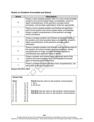 D
EPED
C
O
PY
188
Rubric on Problems Formulated and Solved
Score Descriptors
6
Poses a more complex problem with 2 or more correct possible
solutions and communicates ideas unmistakably, shows in-
depth comprehension of the pertinent concepts and/or
processes, and provides explanations wherever appropriate.
5
Poses a more complex problem and finishes all significant
parts of the solution and communicates ideas unmistakably,
shows in-depth comprehension of the pertinent concepts
and/or processes.
4
Poses a complex problem and finishes all significant parts of
the solution and communicates ideas unmistakably, shows in-
depth comprehension of the pertinent concepts and/or
processes.
3
Poses a complex problem and finishes most significant parts of
the solution and communicates ideas unmistakably, shows
comprehension of major concepts although neglects or
misinterprets less significant ideas or details.
2
Poses a problem and finishes some significant parts of the
solution and communicates ideas unmistakably but shows
gaps on theoretical comprehension.
1
Poses a problem but demonstrates minor comprehension, not
being able to develop an approach.
Source: D.O. #73 s. 2012
Answer Key
Part I Part II (Use the rubric to rate students’ works/outputs)
1. B 11. A 1. 35 m
2. B 12. C 2. 50.16 cm
3. D 13. B
4. A 14. C
5. D 15. D Part III A (Use the rubric to rate students’ works/outputs)
6. B 16. D Part III B (Use the rubric to rate students’ works/outputs)
7. C 17. A
8. D 18. D
9. A 19. A
10. D 20. B
All rights reserved. No part of this material may be reproduced or transmitted in any form or by any means -
electronic or mechanical including photocopying – without written permission from the DepEd Central Office. First Edition, 2015.
 