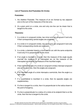 D
EPED
C
O
PY
191
List of Theorems And Postulates On Circles
Postulates:
1. Arc Addition Postulate. The measure of an arc formed by two adjacent
arcs is the sum of the measures of the two arcs.
2. At a given point on a circle, one and only one line can be drawn that is
tangent to the circle.
Theorems:
1. In a circle or in congruent circles, two minor arcs are congruent if and only
if their corresponding central angles are congruent.
2. In a circle or in congruent circles, two minor arcs are congruent if and only
if their corresponding chords are congruent.
3. In a circle, a diameter bisects a chord and an arc with the same endpoints
if and only if it is perpendicular to the chord.
4. If an angle is inscribed in a circle, then the measure of the angle equals
one-half the measure of its intercepted arc (or the measure of the
intercepted arc is twice the measure of the inscribed angle).
5. If two inscribed angles of a circle (or congruent circles) intercept congruent
arcs or the same arc, then the angles are congruent.
6. If an inscribed angle of a circle intercepts a semicircle, then the angle is a
right angle.
7. If a quadrilateral is inscribed in a circle, then its opposite angles are
supplementary.
8. If a line is tangent to a circle, then it is perpendicular to the radius drawn to
the point of tangency.
9. If a line is perpendicular to a radius of a circle at its endpoint that is on the
circle, then the line is tangent to the circle.
All rights reserved. No part of this material may be reproduced or transmitted in any form or by any means -
electronic or mechanical including photocopying – without written permission from the DepEd Central Office. First Edition, 2015.
 