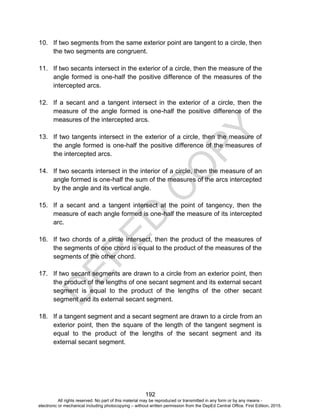 D
EPED
C
O
PY
192
10. If two segments from the same exterior point are tangent to a circle, then
the two segments are congruent.
11. If two secants intersect in the exterior of a circle, then the measure of the
angle formed is one-half the positive difference of the measures of the
intercepted arcs.
12. If a secant and a tangent intersect in the exterior of a circle, then the
measure of the angle formed is one-half the positive difference of the
measures of the intercepted arcs.
13. If two tangents intersect in the exterior of a circle, then the measure of
the angle formed is one-half the positive difference of the measures of
the intercepted arcs.
14. If two secants intersect in the interior of a circle, then the measure of an
angle formed is one-half the sum of the measures of the arcs intercepted
by the angle and its vertical angle.
15. If a secant and a tangent intersect at the point of tangency, then the
measure of each angle formed is one-half the measure of its intercepted
arc.
16. If two chords of a circle intersect, then the product of the measures of
the segments of one chord is equal to the product of the measures of the
segments of the other chord.
17. If two secant segments are drawn to a circle from an exterior point, then
the product of the lengths of one secant segment and its external secant
segment is equal to the product of the lengths of the other secant
segment and its external secant segment.
18. If a tangent segment and a secant segment are drawn to a circle from an
exterior point, then the square of the length of the tangent segment is
equal to the product of the lengths of the secant segment and its
external secant segment.
All rights reserved. No part of this material may be reproduced or transmitted in any form or by any means -
electronic or mechanical including photocopying – without written permission from the DepEd Central Office. First Edition, 2015.
 