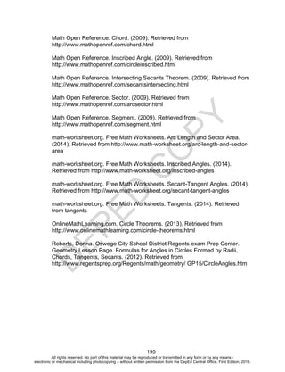 D
EPED
C
O
PY
195
Math Open Reference. Chord. (2009). Retrieved from
http://www.mathopenref.com/chord.html
Math Open Reference. Inscribed Angle. (2009). Retrieved from
http://www.mathopenref.com/circleinscribed.html
Math Open Reference. Intersecting Secants Theorem. (2009). Retrieved from
http://www.mathopenref.com/secantsintersecting.html
Math Open Reference. Sector. (2009). Retrieved from
http://www.mathopenref.com/arcsector.html
Math Open Reference. Segment. (2009). Retrieved from
http://www.mathopenref.com/segment.html
math-worksheet.org. Free Math Worksheets. Arc Length and Sector Area.
(2014). Retrieved from http://www.math-worksheet.org/arc-length-and-sector-
area
math-worksheet.org. Free Math Worksheets. Inscribed Angles. (2014).
Retrieved from http://www.math-worksheet.org/inscribed-angles
math-worksheet.org. Free Math Worksheets. Secant-Tangent Angles. (2014).
Retrieved from http://www.math-worksheet.org/secant-tangent-angles
math-worksheet.org. Free Math Worksheets. Tangents. (2014). Retrieved
from tangents
OnlineMathLearning.com. Circle Theorems. (2013). Retrieved from
http://www.onlinemathlearning.com/circle-theorems.html
Roberts, Donna. Oswego City School District Regents exam Prep Center.
Geometry Lesson Page. Formulas for Angles in Circles Formed by Radii,
Chords, Tangents, Secants. (2012). Retrieved from
http://www.regentsprep.org/Regents/math/geometry/ GP15/CircleAngles.htm
All rights reserved. No part of this material may be reproduced or transmitted in any form or by any means -
electronic or mechanical including photocopying – without written permission from the DepEd Central Office. First Edition, 2015.
 