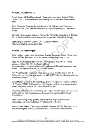 D
EPED
C
O
PY
196
Website Links for Videos:
Coach, Learn. NCEA Maths Level 1 Geometric reasoning: Angles Within
Circles. (2012). Retrieved from http://www.youtube.com/watch?v=jUAHw-
JIobc
Khan Academy. Equation for a circle using the Pythagorean Theorem.
Retrieved from https://www.khanacademy.org/math/geometry/cc-geometry-
circles
Schmidt, Larry. Angles and Arcs Formed by Tangents, Secants, and Chords.
(2013). Retrieved from http://www.youtube.com/watch?v=I-RyXI7h1bM
Sophia.org. Geometry. Circles. (2014). Retrieved from
http://www.sophia.org/topics/circles
Website Links for Images:
Cherry Valley Nursery and Landscape Supply. Seasonal Colors Flowers and
Plants. (2014). Retrieved from http://www.cherryvalleynursery.com/
eBay Inc. Commodore Holden CSA Mullins pursuit mag wheel 17 inch
genuine - 4blok #34. (2014). Retrieved from
http://www.ebay.com.au/itm/Commodore-Holden-CSA-Mullins-pursuit-mag-
wheel-17-inch-genuine-4blok-34-/221275049465
Fort Worth Weekly. Facebook Fact: Cowboys Are World’s Team. (2012) .
Retrieved from http://www.fwweekly.com/2012/08/21/facebook-fact-cowboys-
now-worlds-team/
GlobalMotion Media Inc. Circular Quay, Sydney Harbour to Historic Hunter's
Hill Photos. (2013). Retrieved from http://www.everytrail.com/ guide/circular-
quay-sydney-harbour-to-historic-hunters-hill/photos
HiSupplier.com Online Inc. Shandong Sun Paper Industry Joint Stock Co.,Ltd.
Retrieved from http://pappapers.en.hisupplier.com/product-66751-Art-
Boards.html
Kable. Slip-Sliding Away. (2014). Retrieved from http://www.offshore-
technology.com/features/feature1674/feature1674-5.html
Materia Geek. Nikon D500 presentada officialmente. (2009). Retrieved from
http://materiageek.com/2009/04/nikon-d5000-presentada-oficialmente/
All rights reserved. No part of this material may be reproduced or transmitted in any form or by any means -
electronic or mechanical including photocopying – without written permission from the DepEd Central Office. First Edition, 2015.
 