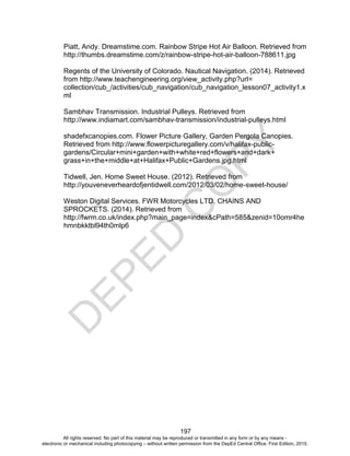 D
EPED
C
O
PY
197
Piatt, Andy. Dreamstime.com. Rainbow Stripe Hot Air Balloon. Retrieved from
http://thumbs.dreamstime.com/z/rainbow-stripe-hot-air-balloon-788611.jpg
Regents of the University of Colorado. Nautical Navigation. (2014). Retrieved
from http://www.teachengineering.org/view_activity.php?url=
collection/cub_/activities/cub_navigation/cub_navigation_lesson07_activity1.x
ml
Sambhav Transmission. Industrial Pulleys. Retrieved from
http://www.indiamart.com/sambhav-transmission/industrial-pulleys.html
shadefxcanopies.com. Flower Picture Gallery, Garden Pergola Canopies.
Retrieved from http://www.flowerpicturegallery.com/v/halifax-public-
gardens/Circular+mini+garden+with+white+red+flowers+and+dark+
grass+in+the+middle+at+Halifax+Public+Gardens.jpg.html
Tidwell, Jen. Home Sweet House. (2012). Retrieved from
http://youveneverheardofjentidwell.com/2012/03/02/home-sweet-house/
Weston Digital Services. FWR Motorcycles LTD. CHAINS AND
SPROCKETS. (2014). Retrieved from
http://fwrm.co.uk/index.php?main_page=index&cPath=585&zenid=10omr4he
hmnbkktbl94th0mlp6
All rights reserved. No part of this material may be reproduced or transmitted in any form or by any means -
electronic or mechanical including photocopying – without written permission from the DepEd Central Office. First Edition, 2015.
 