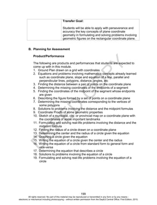 D
EPED
C
O
PY
199
Transfer Goal:
Students will be able to apply with perseverance and
accuracy the key concepts of plane coordinate
geometry in formulating and solving problems involving
geometric figures on the rectangular coordinate plane.
B. Planning for Assessment
Product/Performance
The following are products and performances that students are expected to
come up with in this module.
1. Ground Plan drawn on a grid with coordinates
2. Equations and problems involving mathematics concepts already learned
such as coordinate plane, slope and equation of a line, parallel and
perpendicular lines, polygons, distance, angles, etc
3. Finding the distance between a pair of points on the coordinate plane
4. Determining the missing coordinates of the endpoints of a segment
5. Finding the coordinates of the midpoint of the segment whose endpoints
are given
6. Describing the figure formed by a set of points on a coordinate plane
7. Determining the missing coordinates corresponding to the vertices of
some polygons
8. Solutions to problems involving the distance and the midpoint formulas
9. Coordinate Proofs of some geometric properties
10. Sketch of a municipal, city, or provincial map on a coordinate plane with
the coordinates of some important landmarks
11. Formulating and solving real-life problems involving the distance and the
midpoint formula
12. Finding the radius of a circle drawn on a coordinate plane
13. Determining the center and the radius of a circle given the equation
14. Graphing a circle given the equation
15. Writing the equation of a circle given the center and the radius
16. Writing the equation of a circle from standard form to general form and
vice-versa
17. Determining the equation that describes a circle
18. Solutions to problems involving the equation of a circle
19. Formulating and solving real-life problems involving the equation of a
circle
All rights reserved. No part of this material may be reproduced or transmitted in any form or by any means -
electronic or mechanical including photocopying – without written permission from the DepEd Central Office. First Edition, 2015.
 