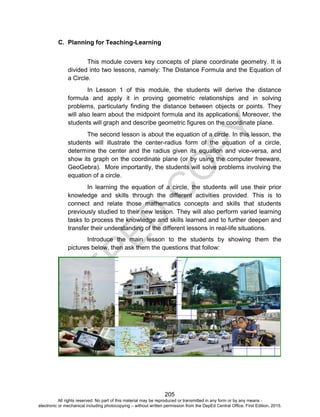 D
EPED
C
O
PY
205
C. Planning for Teaching-Learning
This module covers key concepts of plane coordinate geometry. It is
divided into two lessons, namely: The Distance Formula and the Equation of
a Circle.
In Lesson 1 of this module, the students will derive the distance
formula and apply it in proving geometric relationships and in solving
problems, particularly finding the distance between objects or points. They
will also learn about the midpoint formula and its applications. Moreover, the
students will graph and describe geometric figures on the coordinate plane.
The second lesson is about the equation of a circle. In this lesson, the
students will illustrate the center-radius form of the equation of a circle,
determine the center and the radius given its equation and vice-versa, and
show its graph on the coordinate plane (or by using the computer freeware,
GeoGebra). More importantly, the students will solve problems involving the
equation of a circle.
In learning the equation of a circle, the students will use their prior
knowledge and skills through the different activities provided. This is to
connect and relate those mathematics concepts and skills that students
previously studied to their new lesson. They will also perform varied learning
tasks to process the knowledge and skills learned and to further deepen and
transfer their understanding of the different lessons in real-life situations.
Introduce the main lesson to the students by showing them the
pictures below, then ask them the questions that follow:
All rights reserved. No part of this material may be reproduced or transmitted in any form or by any means -
electronic or mechanical including photocopying – without written permission from the DepEd Central Office. First Edition, 2015.
 
