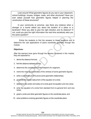 D
EPED
C
O
PY
206
Entice the students to find the answers to these questions and to
determine the vast applications of plane coordinate geometry through this
module.
Objectives:
After the learners have gone through the lessons contained in this module,
they are expected to:
1. derive the distance formula;
2. find the distance between points;
3. determine the coordinates of the midpoint of a segment;
4. name the missing coordinates of the vertices of some geometric figures;
5. write a coordinate proof to prove some geometric relationships;
6. give/write the center-radius form of the equation of a circle;
7. determine the center and radius of a circle given its equation and vice versa;
8. write the equation of a circle from standard form to general form and vice
versa;
9. graph a circle and other geometric figures on the coordinate plane; and
10. solve problems involving geometric figures on the coordinate plane.
Look around! What geometric figures do you see in your classroom,
school buildings, houses, bridges, roads, and other structures? Have you
ever asked yourself how geometric figures helped in planning the
construction of these structures?
In your community or province, was there any instance when a
stranger or a tourist asked you about the location of a place or a
landmark? Were you able to give the right direction and its distance? If
not, could you give the right information the next time somebody asks you
the same question?
All rights reserved. No part of this material may be reproduced or transmitted in any form or by any means -
electronic or mechanical including photocopying – without written permission from the DepEd Central Office. First Edition, 2015.
 