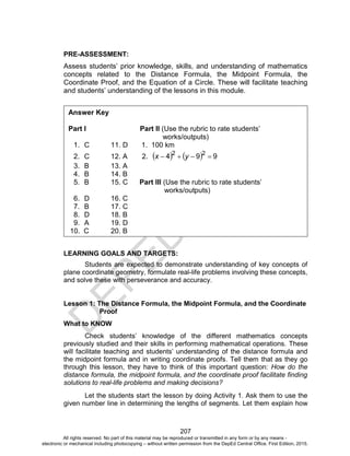 D
EPED
C
O
PY
207
PRE-ASSESSMENT:
Assess students’ prior knowledge, skills, and understanding of mathematics
concepts related to the Distance Formula, the Midpoint Formula, the
Coordinate Proof, and the Equation of a Circle. These will facilitate teaching
and students’ understanding of the lessons in this module.
LEARNING GOALS AND TARGETS:
Students are expected to demonstrate understanding of key concepts of
plane coordinate geometry, formulate real-life problems involving these concepts,
and solve these with perseverance and accuracy.
Lesson 1: The Distance Formula, the Midpoint Formula, and the Coordinate
Proof
What to KNOW
Check students’ knowledge of the different mathematics concepts
previously studied and their skills in performing mathematical operations. These
will facilitate teaching and students’ understanding of the distance formula and
the midpoint formula and in writing coordinate proofs. Tell them that as they go
through this lesson, they have to think of this important question: How do the
distance formula, the midpoint formula, and the coordinate proof facilitate finding
solutions to real-life problems and making decisions?
Let the students start the lesson by doing Activity 1. Ask them to use the
given number line in determining the lengths of segments. Let them explain how
Answer Key
Part I Part II (Use the rubric to rate students’
works/outputs)
1. C 11. D 1. 100 km
2. C 12. A 2.     994 22
 yx
3. B 13. A
4. B 14. B
5. B 15. C Part III (Use the rubric to rate students’
works/outputs)
6. D 16. C
7. B 17. C
8. D 18. B
9. A 19. D
10. C 20. B
All rights reserved. No part of this material may be reproduced or transmitted in any form or by any means -
electronic or mechanical including photocopying – without written permission from the DepEd Central Office. First Edition, 2015.
 