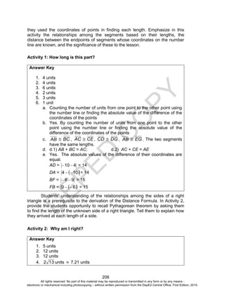 D
EPED
C
O
PY
208
they used the coordinates of points in finding each length. Emphasize in this
activity the relationships among the segments based on their lengths, the
distance between the endpoints of segments whose coordinates on the number
line are known, and the significance of these to the lesson.
Activity 1: How long is this part?
Answer Key
1. 4 units
2. 4 units
3. 6 units
4. 2 units
5. 3 units
6. 1 unit
a. Counting the number of units from one point to the other point using
the number line or finding the absolute value of the difference of the
coordinates of the points
b. Yes. By counting the number of units from one point to the other
point using the number line or finding the absolute value of the
difference of the coordinates of the points
c. AB  BC , AC  CE, CD  DG , AB  EG . The two segments
have the same lengths.
d. d.1) AB + BC = AC; d.2) AC + CE = AE
e. Yes. The absolute values of the difference of their coordinates are
equal.
AD = 410  = 14
DA =  104  = 14
BF = 96  = 15
FB =  69  = 15
Students’ understanding of the relationships among the sides of a right
triangle is a prerequisite to the derivation of the Distance Formula. In Activity 2,
provide the students opportunity to recall Pythagorean theorem by asking them
to find the length of the unknown side of a right triangle. Tell them to explain how
they arrived at each length of a side.
Activity 2: Why am I right?
Answer Key
1. 5 units
2. 12 units
3. 12 units
4. 132 units  7.21 units
All rights reserved. No part of this material may be reproduced or transmitted in any form or by any means -
electronic or mechanical including photocopying – without written permission from the DepEd Central Office. First Edition, 2015.
 