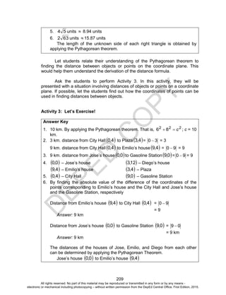 D
EPED
C
O
PY
209
5. 54 units  8.94 units
6. 632 units 15.87 units
The length of the unknown side of each right triangle is obtained by
applying the Pythagorean theorem.
Let students relate their understanding of the Pythagorean theorem to
finding the distance between objects or points on the coordinate plane. This
would help them understand the derivation of the distance formula.
Ask the students to perform Activity 3. In this activity, they will be
presented with a situation involving distances of objects or points on a coordinate
plane. If possible, let the students find out how the coordinates of points can be
used in finding distances between objects.
Activity 3: Let’s Exercise!
Answer Key
1. 10 km. By applying the Pythagorean theorem. That is, 222
86 c ; c = 10
km.
2. 3 km. distance from City Hall  4,0 to Plaza 4,3 = 30  = 3
9 km. distance from City Hall  4,0 to Emilio’s house  4,9 = 90  = 9
3. 9 km. distance from Jose’s house  0,0 to Gasoline Station 0,9 = 90  = 9
4.  0,0 – Jose’s house  12,3 – Diego’s house
 4,9 – Emilio’s house  4,3 – Plaza
5.  4,0 – City Hall  0,9 – Gasoline Station
6. By finding the absolute value of the difference of the coordinates of the
points corresponding to Emilio’s house and the City Hall and Jose’s house
and the Gasoline Station, respectively
Distance from Emilio’s house  4,9 to City Hall  4,0 = 90 
= 9
Answer: 9 km
Distance from Jose’s house  0,0 to Gasoline Station  0,9 = 09 
= 9 km
Answer: 9 km
The distances of the houses of Jose, Emilio, and Diego from each other
can be determined by applying the Pythagorean Theorem.
Jose’s house  0,0 to Emilio’s house  4,9
All rights reserved. No part of this material may be reproduced or transmitted in any form or by any means -
electronic or mechanical including photocopying – without written permission from the DepEd Central Office. First Edition, 2015.
 