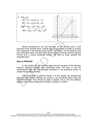 D
EPED
C
O
PY
211
Before proceeding to the next activities, let the students give a brief
summary of the activities done. Provide them an opportunity to relate or connect
their responses in the activities given to their new lesson. Let the students read
and understand some important notes on the distance formula and the midpoint
formula and in writing coordinate proofs. Tell them to study carefully the
examples given.
What to PROCESS
In this section, let the students apply the key concepts of the Distance
Formula, Midpoint Formula, and Coordinate Proof. Tell them to use the
mathematical ideas and the examples presented in the preceding section to
answer the activities provided.
Ask the students to perform Activity 5. In this activity, the students will
determine the distance between two points on the coordinate plane using the
Distance Formula. They should be able to explain how to find the distance
between points that are aligned horizontally, vertically, or neither.
5. C 21,yx
AC = 21 xx  or 12 xx 
BC = 21 yy  or 12 yy 
2
AB =    2
12
2
12 yyxx 
AB =    2
12
2
12 yyxx 
x
y
All rights reserved. No part of this material may be reproduced or transmitted in any form or by any means -
electronic or mechanical including photocopying – without written permission from the DepEd Central Office. First Edition, 2015.
 