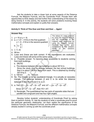 D
EPED
C
O
PY
216
Ask the students to take a closer look at some aspects of the Distance
Formula, the Midpoint Formula, and the Coordinate Proof. Provide them with
opportunities to think deeply and test further their understanding of the lesson by
doing Activity 9. In this activity, the students will solve problems involving these
mathematics concepts and explain or justify their answers.
Activity 9: Think of This Over and Over and Over … Again!
Answer Key
1. y = 15 or y = -9;
2. a. x = 21 – if N is in the first quadrant
x = -3 – if N is in the second quadrant
b. 






2
5
,3
3.  4,7 
4. 99 km
5. Luisa and Grace are both correct. If the expressions are evaluated,
Luisa and Grace will arrive at the same value.
6. a. Possible answer: To become more accessible to students coming
from both buildings.
b.  70,90
c. The distance between the two buildings is about 357.8 m.
Since the study shed is midway between the two school buildings,
then it is about 178.9 m away from each. This is obtained by dividing
357.8 by 2.
7. a. 100 km b. 5 hours
8. No. The triangle is not an equilateral triangle. It is actually an isosceles
triangle. The distance between A and C is 2a while the distance
between A and B or B and C is 2a .
9. a. Yes.    22
dbacFS  and    22
dbcaAT  .
Since    22
acca  , then FS = AT.
b. Rectangle; The quadrilateral has two pairs of opposite sides that are
parallel and congruent and has four right angles.
Develop further students’ understanding of Coordinate Proof by asking
them to perform Activity 10. Ask the students to write a coordinate proof to prove
the particular geometric relationship. Let them realize the significance of the
Distance Formula, the Midpoint Formula, and the different mathematics concepts
already studied in coming up with the coordinate proof.
The values of x were obtained
by using the distance formula
and the coordinates of the
midpoint were determined by
using the midpoint formula.
Students may further give
explanations to their answers
based on the solutions
presented.
All rights reserved. No part of this material may be reproduced or transmitted in any form or by any means -
electronic or mechanical including photocopying – without written permission from the DepEd Central Office. First Edition, 2015.
 