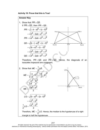 D
EPED
C
O
PY
217
Activity 10: Prove that this is True!
Answer Key
1. Show that QSPR  .
If QSPR  , then QSPR  .
   202  cabPR
2222 caabb 
2222 cbabaPR 
    22
0 cabQS
   22
0 cab
2222 caabb 
2222 cbabaQS 
Therefore, QSPR  and QSPR  . Hence, the diagonals of an
isosceles trapezoid are congruent.
2. Show that LGMC
2
1
 .
2
0
2
2
0
2













ba
MC
2
4
2
4
ba

2
22 ba
MC


   2020  baLG
22 ba 
2
22
2
1 ba
LG


Therefore, LGMC
2
1
 . Hence, the median to the hypotenuse of a right
triangle is half the hypotenuse.
All rights reserved. No part of this material may be reproduced or transmitted in any form or by any means -
electronic or mechanical including photocopying – without written permission from the DepEd Central Office. First Edition, 2015.
 