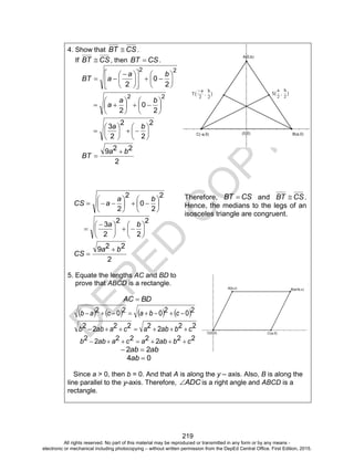 D
EPED
C
O
PY
219
4. Show that CSBT  .
If CSBT  , then CSBT  .
22
2
0
2

















 

ba
aBT
22
2
0
2













ba
a
2
2
2
2
3













ba
2
229 ba
BT


2
2
0
2
2













ba
aCS
2
2
2
2
3











 

ba
2
229 ba
CS


5. Equate the lengths AC and BD to
prove that ABCD is a rectangle.
BDAC 
       2020202  cbacab
22222222 cbabacaabb 
22222222 cbabacaabb 
abab 22 
04 ab
Since a > 0, then b = 0. And that A is along the y – axis. Also, B is along the
line parallel to the y-axis. Therefore, ADC is a right angle and ABCD is a
rectangle.
Therefore, CSBT  and CSBT  .
Hence, the medians to the legs of an
isosceles triangle are congruent.
All rights reserved. No part of this material may be reproduced or transmitted in any form or by any means -
electronic or mechanical including photocopying – without written permission from the DepEd Central Office. First Edition, 2015.
 