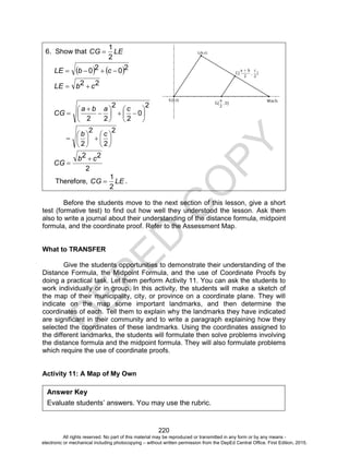 D
EPED
C
O
PY
220
6. Show that LECG
2
1

   2020  cbLE
22 cbLE 
2
0
2
2
22















caba
CG
2
2
2
2













cb
2
22 cb
CG


Therefore, LECG
2
1
 .
Before the students move to the next section of this lesson, give a short
test (formative test) to find out how well they understood the lesson. Ask them
also to write a journal about their understanding of the distance formula, midpoint
formula, and the coordinate proof. Refer to the Assessment Map.
What to TRANSFER
Give the students opportunities to demonstrate their understanding of the
Distance Formula, the Midpoint Formula, and the use of Coordinate Proofs by
doing a practical task. Let them perform Activity 11. You can ask the students to
work individually or in group. In this activity, the students will make a sketch of
the map of their municipality, city, or province on a coordinate plane. They will
indicate on the map some important landmarks, and then determine the
coordinates of each. Tell them to explain why the landmarks they have indicated
are significant in their community and to write a paragraph explaining how they
selected the coordinates of these landmarks. Using the coordinates assigned to
the different landmarks, the students will formulate then solve problems involving
the distance formula and the midpoint formula. They will also formulate problems
which require the use of coordinate proofs.
Activity 11: A Map of My Own
Answer Key
Evaluate students’ answers. You may use the rubric.
All rights reserved. No part of this material may be reproduced or transmitted in any form or by any means -
electronic or mechanical including photocopying – without written permission from the DepEd Central Office. First Edition, 2015.
 