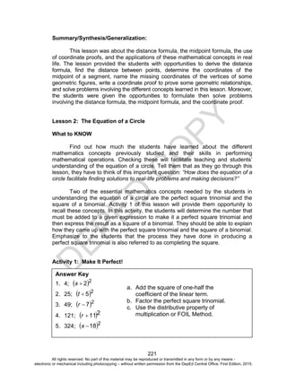 D
EPED
C
O
PY
221
Summary/Synthesis/Generalization:
This lesson was about the distance formula, the midpoint formula, the use
of coordinate proofs, and the applications of these mathematical concepts in real
life. The lesson provided the students with opportunities to derive the distance
formula, find the distance between points, determine the coordinates of the
midpoint of a segment, name the missing coordinates of the vertices of some
geometric figures, write a coordinate proof to prove some geometric relationships,
and solve problems involving the different concepts learned in this lesson. Moreover,
the students were given the opportunities to formulate then solve problems
involving the distance formula, the midpoint formula, and the coordinate proof.
Lesson 2: The Equation of a Circle
What to KNOW
Find out how much the students have learned about the different
mathematics concepts previously studied and their skills in performing
mathematical operations. Checking these will facilitate teaching and students’
understanding of the equation of a circle. Tell them that as they go through this
lesson, they have to think of this important question: “How does the equation of a
circle facilitate finding solutions to real-life problems and making decisions?”
Two of the essential mathematics concepts needed by the students in
understanding the equation of a circle are the perfect square trinomial and the
square of a binomial. Activity 1 of this lesson will provide them opportunity to
recall these concepts. In this activity, the students will determine the number that
must be added to a given expression to make it a perfect square trinomial and
then express the result as a square of a binomial. They should be able to explain
how they came up with the perfect square trinomial and the square of a binomial.
Emphasize to the students that the process they have done in producing a
perfect square trinomial is also referred to as completing the square.
Activity 1: Make It Perfect!
Answer Key
1. 4;  2
2x
2. 25;  2
5t
3. 49;  2
7r
4. 121;  211r
5. 324;  2
18x
a. Add the square of one-half the
coefficient of the linear term.
b. Factor the perfect square trinomial.
c. Use the distributive property of
multiplication or FOIL Method.
All rights reserved. No part of this material may be reproduced or transmitted in any form or by any means -
electronic or mechanical including photocopying – without written permission from the DepEd Central Office. First Edition, 2015.
 