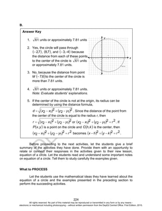 D
EPED
C
O
PY
224
B.
Before proceeding to the next activities, let the students give a brief
summary of the activities they have done. Provide them with an opportunity to
relate or connect their responses in the activities given to their new lesson,
equation of a circle. Let the students read and understand some important notes
on equation of a circle. Tell them to study carefully the examples given.
What to PROCESS
Let the students use the mathematical ideas they have learned about the
equation of a circle and the examples presented in the preceding section to
perform the succeeding activities.
Answer Key
1. 61 units or approximately 7.81 units
2. Yes, the circle will pass through
 7,2 ,  7,8 , and  4,3  because
the distance from each of these points
to the center of the circle is 61 units
or approximately 7.81 units.
3. No, because the distance from point
M  6,7 to the center of the circle is
more than 7.81 units.
4. 61 units or approximately 7.81 units.
Note: Evaluate students’ explanations.
5. If the center of the circle is not at the origin, its radius can be
determined by using the distance formula,
   2
12
2
12 yyxxd  . Since the distance of the point from
the center of the circle is equal to the radius r, then
   2
12
2
12 yyxxr  or     22
12
2
12 ryyxx  . If
 y,xP is a point on the circle and  k,hC is the center, then
    22
12
2
12 ryyxx  becomes     222 rkyhx  .
y
x
All rights reserved. No part of this material may be reproduced or transmitted in any form or by any means -
electronic or mechanical including photocopying – without written permission from the DepEd Central Office. First Edition, 2015.
 