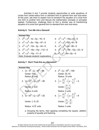 D
EPED
C
O
PY
227
Activities 6 and 7 provide students opportunities to write equations of
circles from center-radius form or standard form to general form and vice-versa.
At this point, ask them to explain how to transform the equation of a circle from
one form to another form and discuss the mathematics concepts or principles
applied. Furthermore, challenge them to find a shorter way of transforming
equation of a circle from general form to standard form and vice-versa.
Activity 6: Turn Me into a General!
Answer Key
1. 0168422  yxyx 6. 0151422
 xyx
2. 04718822
 yxyx 7. 045422
 yyx
3. 04421222
 yxyx 8. 096422
 xyx
4. 0112141622
 yxyx 9. 023101022
 yxyx
5. 0111022
 yyx 10. 08822
 yxyx
Note: Evaluate students’ explanations.
Activity 7: Don’t Treat this as a Demotion!
Answer Key
1.     6441 22
 yx 4.   1004 22
 yx
Center:  4,1 Center:  4,0 
Radius: 8 units Radius: 10 units
2.     3622 22
 yx 5. 4
3
1
3
2
22












 yx
Center:  2,2 Center: 





3
1
,
3
2
Radius: 6 units Radius: 2 units
3.     3225 22
 yx 6. 9
2
3
2
5
22












 yx
Center:  2,5  Center: 






2
3
,
2
5
Radius: 24 units Radius: 3 units
a. Grouping the terms, then applying completing the square, addition
property of equality and factoring.
All rights reserved. No part of this material may be reproduced or transmitted in any form or by any means -
electronic or mechanical including photocopying – without written permission from the DepEd Central Office. First Edition, 2015.
 