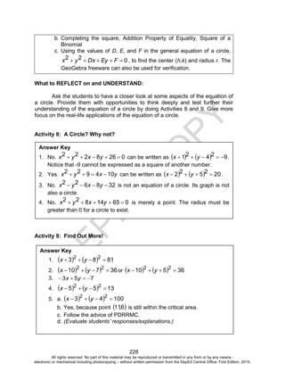 D
EPED
C
O
PY
228
b. Completing the square, Addition Property of Equality, Square of a
Binomial
c. Using the values of D, E, and F in the general equation of a circle,
022  FEyDxyx , to find the center (h,k) and radius r. The
GeoGebra freeware can also be used for verification.
What to REFLECT on and UNDERSTAND:
Ask the students to have a closer look at some aspects of the equation of
a circle. Provide them with opportunities to think deeply and test further their
understanding of the equation of a circle by doing Activities 8 and 9. Give more
focus on the real-life applications of the equation of a circle.
Activity 8: A Circle? Why not?
Activity 9: Find Out More!
Answer Key
1. No. 0268222  yxyx can be written as     92421  yx .
Notice that -9 cannot be expressed as a square of another number.
2. Yes. yxyx 104922  can be written as     202522  yx .
3. No. 328622  yxyx is not an equation of a circle. Its graph is not
also a circle.
4. No. 06514822  yxyx is merely a point. The radius must be
greater than 0 for a circle to exist.
Answer Key
1.     8183 22
 yx
2.     36710 22
 yx or     36510 22
 yx
3. 753  yx
4.     1355 22
 yx
5. a.     10043 22
 yx
b. Yes, because point  6,11 is still within the critical area.
c. Follow the advice of PDRRMC.
d. (Evaluate students’ responses/explanations.)
All rights reserved. No part of this material may be reproduced or transmitted in any form or by any means -
electronic or mechanical including photocopying – without written permission from the DepEd Central Office. First Edition, 2015.
 