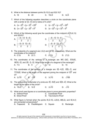 D
EPED
C
O
PY
232
6. What is the distance between points D(-10,2) and E(6,10)?
A. 16 B. 20 C. 210 D. 58
7. Which of the following equation describes a circle on the coordinate plane
with a center at  32 , and a radius of 5 units?
A.     222
2532  yx C.     222
2523  yx
B.     222
532  yx D.     222
532  yx
8. Which of the following would give the coordinates of the midpoint of P(-6,13)
and Q(9,6)?
A. 




 
2
69
2
136
, C. 




 
2
69
2
136
,
B. 




 
2
613
2
96
, D. 




 
2
613
2
96
,
9. The endpoints of a segment are (-5,2) and (9,12), respectively. What are the
coordinates of its midpoint?
A. (7,5) B. (2,7) C. (-7,5) D. (7,2)
10. The coordinates of the vertices of a rectangle are  62,W  ,  610,I ,
 310 ,N , and  32  ,D . What is the length of a diagonal of the rectangle?
A. 7.5 B. 9 C. 12 D. 15
11. The coordinates of the vertices of a triangle are  24,G  ,  15 ,O , and
 810,T . What is the length of the segment joining the midpoint of GT and
O?
A. 102 B. 58 C. 103 D. 106
12. The endpoints of a diameter of a circle are  86,E  and  24 ,G . What is the
length of the radius of the circle?
A. 210 B. 25 C. 102 D. 10
13. What proof uses figures on a coordinate plane to prove geometric properties?
A. Indirect Proof C. Coordinate Proof
B. Direct Proof D. Two-Column Proof
14. What figure is formed when the points K(-2,10), L(8,8), M(6,2), and N(-4,4)
are connected consecutively?
A. Trapezoid B. Parallelogram C. Square D. Rectangle
All rights reserved. No part of this material may be reproduced or transmitted in any form or by any means -
electronic or mechanical including photocopying – without written permission from the DepEd Central Office. First Edition, 2015.
 