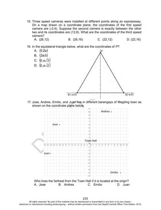 D
EPED
C
O
PY
233
15. Three speed cameras were installed at different points along an expressway.
On a map drawn on a coordinate plane, the coordinates of the first speed
camera are (-2,4). Suppose the second camera is exactly between the other
two and its coordinates are (12,8). What are the coordinates of the third speed
camera?
A. (26,12) B. (26,16) C. (22,12) D. (22,16)
16. In the equilateral triangle below, what are the coordinates of P?
A.  a,20
B.  02 ,a
C.  30 a,
D.  20 a,
17. Jose, Andres, Emilio, and Juan live in different barangays of Magiting town as
shown on the coordinate plane below.
Who lives the farthest from the Town Hall if it is located at the origin?
A. Jose B. Andres C. Emilio D. Juan
Jose
Emilio
Andres
Juan
Town Hall
All rights reserved. No part of this material may be reproduced or transmitted in any form or by any means -
electronic or mechanical including photocopying – without written permission from the DepEd Central Office. First Edition, 2015.
 