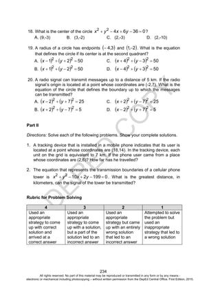D
EPED
C
O
PY
234
18. What is the center of the circle 0366422
 yxyx ?
A. (9,-3) B. (3,-2) C. (2,-3) D. (2,-10)
19. A radius of a circle has endpoints  34, and  21, . What is the equation
that defines the circle if its center is at the second quadrant?
A.     5021 22
 yx C.     5034 22
 yx
B.     5021 22
 yx D.     5034 22
 yx
20. A radio signal can transmit messages up to a distance of 5 km. If the radio
signal’s origin is located at a point whose coordinates are (-2,7). What is the
equation of the circle that defines the boundary up to which the messages
can be transmitted?
A.     2572 22
 yx C.     2572 22
 yx
B.     572 22
 yx D.     572 22
 yx
Part II
Directions: Solve each of the following problems. Show your complete solutions.
1. A tracking device that is installed in a mobile phone indicates that its user is
located at a point whose coordinates are (18,14). In the tracking device, each
unit on the grid is equivalent to 7 km. If the phone user came from a place
whose coordinates are (2,6)? How far has he travelled?
2. The equation that represents the transmission boundaries of a cellular phone
tower is 019921022
 yxyx . What is the greatest distance, in
kilometers, can the signal of the tower be transmitted?
Rubric for Problem Solving
4 3 2 1
Used an
appropriate
strategy to come
up with correct
solution and
arrived at a
correct answer
Used an
appropriate
strategy to come
up with a solution,
but a part of the
solution led to an
incorrect answer
Used an
appropriate
strategy but came
up with an entirely
wrong solution
that led to an
incorrect answer
Attempted to solve
the problem but
used an
inappropriate
strategy that led to
a wrong solution
All rights reserved. No part of this material may be reproduced or transmitted in any form or by any means -
electronic or mechanical including photocopying – without written permission from the DepEd Central Office. First Edition, 2015.
 
