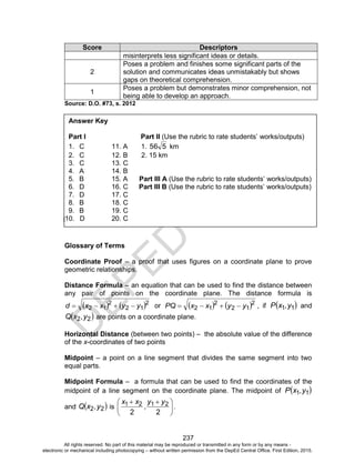 D
EPED
C
O
PY
237
Score Descriptors
misinterprets less significant ideas or details.
2
Poses a problem and finishes some significant parts of the
solution and communicates ideas unmistakably but shows
gaps on theoretical comprehension.
1
Poses a problem but demonstrates minor comprehension, not
being able to develop an approach.
Source: D.O. #73, s. 2012
Glossary of Terms
Coordinate Proof – a proof that uses figures on a coordinate plane to prove
geometric relationships.
Distance Formula – an equation that can be used to find the distance between
any pair of points on the coordinate plane. The distance formula is
   2
12
2
12 yyxxd  or    2
12
2
12 yyxxPQ  , if  11 y,xP and
 22 y,xQ are points on a coordinate plane.
Horizontal Distance (between two points) – the absolute value of the difference
of the x-coordinates of two points
Midpoint – a point on a line segment that divides the same segment into two
equal parts.
Midpoint Formula – a formula that can be used to find the coordinates of the
midpoint of a line segment on the coordinate plane. The midpoint of  11 y,xP
and  22 y,xQ is 




 
22
2121 yy
,
xx
.
Answer Key
Part I Part II (Use the rubric to rate students’ works/outputs)
1. C 11. A 1. 556 km
2. C 12. B 2. 15 km
3. C 13. C
4. A 14. B
5. B 15. A Part III A (Use the rubric to rate students’ works/outputs)
6. D 16. C Part III B (Use the rubric to rate students’ works/outputs)
7. D 17. C
8. B 18. C
9. B 19. C
]10. D 20. C
All rights reserved. No part of this material may be reproduced or transmitted in any form or by any means -
electronic or mechanical including photocopying – without written permission from the DepEd Central Office. First Edition, 2015.
 