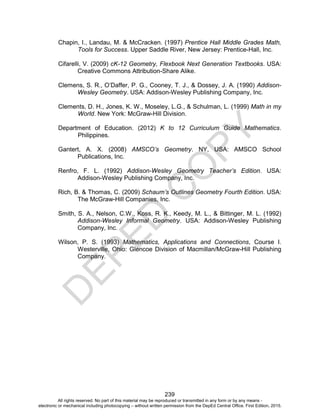 D
EPED
C
O
PY
239
Chapin, I., Landau, M. & McCracken. (1997) Prentice Hall Middle Grades Math,
Tools for Success. Upper Saddle River, New Jersey: Prentice-Hall, Inc.
Cifarelli, V. (2009) cK-12 Geometry, Flexbook Next Generation Textbooks. USA:
Creative Commons Attribution-Share Alike.
Clemens, S. R., O’Daffer, P. G., Cooney, T. J., & Dossey, J. A. (1990) Addison-
Wesley Geometry. USA: Addison-Wesley Publishing Company, Inc.
Clements, D. H., Jones, K. W., Moseley, L.G., & Schulman, L. (1999) Math in my
World. New York: McGraw-Hill Division.
Department of Education. (2012) K to 12 Curriculum Guide Mathematics.
Philippines.
Gantert, A. X. (2008) AMSCO’s Geometry. NY, USA: AMSCO School
Publications, Inc.
Renfro, F. L. (1992) Addison-Wesley Geometry Teacher’s Edition. USA:
Addison-Wesley Publishing Company, Inc.
Rich, B. & Thomas, C. (2009) Schaum’s Outlines Geometry Fourth Edition. USA:
The McGraw-Hill Companies, Inc.
Smith, S. A., Nelson, C.W., Koss, R. K., Keedy, M. L., & Bittinger, M. L. (1992)
Addison-Wesley Informal Geometry. USA: Addison-Wesley Publishing
Company, Inc.
Wilson, P. S. (1993) Mathematics, Applications and Connections, Course I.
Westerville, Ohio: Glencoe Division of Macmillan/McGraw-Hill Publishing
Company.
All rights reserved. No part of this material may be reproduced or transmitted in any form or by any means -
electronic or mechanical including photocopying – without written permission from the DepEd Central Office. First Edition, 2015.
 