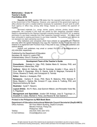 D
EPED
C
O
PY
Mathematics – Grade 10
Teacher’s Guide
First Edition 2015
Republic Act 8293, section 176 states that: No copyright shall subsist in any work
of the Government of the Philippines. However, prior approval of the government agency or
office wherein the work is created shall be necessary for exploitation of such work for profit.
Such agency or office may, among other things, impose as a condition the payment of
royalties.
Borrowed materials (i.e., songs, stories, poems, pictures, photos, brand names,
trademarks, etc.) included in this book are owned by their respective copyright holders.
DepEd is represented by the Filipinas Copyright Licensing Society (FILCOLS), Inc. in seeking
permission to use these materials from their respective copyright owners. . All means have
been exhausted in seeking permission to use these materials. The publisher and authors do
not represent nor claim ownership over them.
Only institutions and companies which have entered an agreement with FILCOLS
and only within the agreed framework may copy this Teacher’s Guide. Those who have not
entered in an agreement with FILCOLS must, if they wish to copy, contact the publishers and
authors directly.
Authors and publishers may email or contact FILCOLS at filcols@gmail.com or
(02) 439-2204, respectively.
Published by the Department of Education
Secretary: Br. Armin A. Luistro FSC
Undersecretary: Dina S. Ocampo, PhD
Printed in the Philippines by REX Book Store
Department of Education-Instructional Materials Council Secretariat (DepEd-IMCS)
Office Address: 5th Floor Mabini Building, DepEd Complex
Meralco Avenue, Pasig City
Philippines 1600
Telefax: (02) 634-1054, 634-1072
E-mail Address: imcsetd@yahoo.com
Development Team of the Teacher’s Guide
Consultants: Soledad A. Ulep, PhD, Debbie Marie B. Verzosa, PhD, and
Rosemarievic Villena-Diaz, PhD
Authors: Melvin M. Callanta, Allan M. Canonigo, Arnaldo I. Chua, Jerry D.
Cruz, Mirla S. Esparrago, Elino S. Garcia, Aries N. Magnaye, Fernando B.
Orines, Rowena S. Perez, and Concepcion S. Ternida
Editor: Maxima J. Acelajado, PhD
Reviewers: Carlene P. Arceo, PhD, Rene R. Belecina, PhD, Dolores P.
Borja, Maylani L. Galicia, Ma. Corazon P. Loja, Jones A. Tudlong, PhD, and
Reymond Anthony M. Quan
Illustrator: Cyrell T. Navarro
Layout Artists: Aro R. Rara, Jose Quirovin Mabuti, and Ronwaldo Victor Ma.
A. Pagulayan
Management and Specialists: Jocelyn DR Andaya, Jose D. Tuguinayo Jr.,
Elizabeth G. Catao, Maribel S. Perez, and Nicanor M. San Gabriel Jr.
All rights reserved. No part of this material may be reproduced or transmitted in any form or by any means -
electronic or mechanical including photocopying – without written permission from the DepEd Central Office. First Edition, 2015.
 