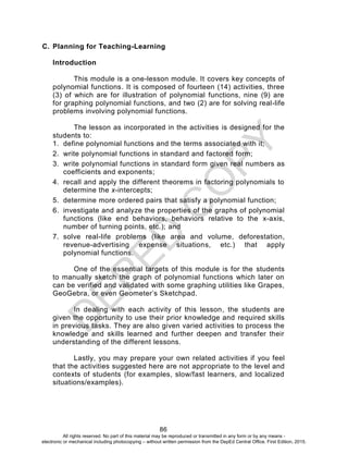D
EPED
C
O
PY
86
C. Planning for Teaching-Learning
Introduction
This module is a one-lesson module. It covers key concepts of
polynomial functions. It is composed of fourteen (14) activities, three
(3) of which are for illustration of polynomial functions, nine (9) are
for graphing polynomial functions, and two (2) are for solving real-life
problems involving polynomial functions.
The lesson as incorporated in the activities is designed for the
students to:
1. define polynomial functions and the terms associated with it;
2. write polynomial functions in standard and factored form;
3. write polynomial functions in standard form given real numbers as
coefficients and exponents;
4. recall and apply the different theorems in factoring polynomials to
determine the x-intercepts;
5. determine more ordered pairs that satisfy a polynomial function;
6. investigate and analyze the properties of the graphs of polynomial
functions (like end behaviors, behaviors relative to the x-axis,
number of turning points, etc.); and
7. solve real-life problems (like area and volume, deforestation,
revenue-advertising expense situations, etc.) that apply
polynomial functions.
One of the essential targets of this module is for the students
to manually sketch the graph of polynomial functions which later on
can be verified and validated with some graphing utilities like Grapes,
GeoGebra, or even Geometer’s Sketchpad.
In dealing with each activity of this lesson, the students are
given the opportunity to use their prior knowledge and required skills
in previous tasks. They are also given varied activities to process the
knowledge and skills learned and further deepen and transfer their
understanding of the different lessons.
Lastly, you may prepare your own related activities if you feel
that the activities suggested here are not appropriate to the level and
contexts of students (for examples, slow/fast learners, and localized
situations/examples).
All rights reserved. No part of this material may be reproduced or transmitted in any form or by any means -
electronic or mechanical including photocopying – without written permission from the DepEd Central Office. First Edition, 2015.
 