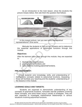 D
EPED
C
O
PY
87
As an introduction to the main lesson, show the students the
picture mosaic below, then ask them the question that follows:
In this mosaic picture, can you see some mathematical
representations? Give some.
Motivate the students to find out the answers and to determine
the essential applications of polynomial functions through this
module.
Objectives:
After the learners have gone through this module, they are expected
to:
1. illustrate polynomial functions;
2. graph polynomial functions; and
3. solve problems involving polynomial functions.
PRE-ASSESSMENT:
Check students’ prior knowledge, skills, and understanding of
mathematics concepts related to polynomial functions. Assessing
these will facilitate your teaching and the students’ understanding of
the lessons in this module.
LEARNING GOALS AND TARGETS:
Students are expected to demonstrate understanding of key
concepts of polynomial functions, formulate real-life problems involving
these concepts, and solve these using a variety of strategies. They are
also expected to investigate mathematical relationships in various
situations involving polynomial functions.
All rights reserved. No part of this material may be reproduced or transmitted in any form or by any means -
electronic or mechanical including photocopying – without written permission from the DepEd Central Office. First Edition, 2015.
 