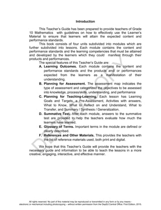 D
EPED
C
O
PY
Introduction
This Teacher’s Guide has been prepared to provide teachers of Grade
10 Mathematics with guidelines on how to effectively use the Learner’s
Material to ensure that learners will attain the expected content and
performance standards.
This book consists of four units subdivided into modules which are
further subdivided into lessons. Each module contains the content and
performance standards and the learning competencies that must be attained
and developed by the learners which they could manifest through their
products and performances.
The special features of this Teacher’s Guide are:
A. Learning Outcomes. Each module contains the content and
performance standards and the products and/ or performances
expected from the learners as a manifestation of their
understanding.
B. Planning for Assessment. The assessment map indicates the
type of assessment and categorized the objectives to be assessed
into knowledge, process/skills, understanding, and performance
C. Planning for Teaching-Learning. Each lesson has Learning
Goals and Targets, a Pre-Assessment, Activities with answers,
What to Know, What to Reflect on and Understand, What to
Transfer, and Summary / Synthesis / Generalization.
D. Summative Test. After each module, answers to the summative
test are provided to help the teachers evaluate how much the
learners have learned.
E. Glossary of Terms. Important terms in the module are defined or
clearly described.
F. References and Other Materials. This provides the teachers with
the list of reference materials used, both print and digital.
We hope that this Teacher’s Guide will provide the teachers with the
necessary guide and information to be able to teach the lessons in a more
creative, engaging, interactive, and effective manner.
All rights reserved. No part of this material may be reproduced or transmitted in any form or by any means -
electronic or mechanical including photocopying – without written permission from the DepEd Central Office. First Edition, 2015.
 