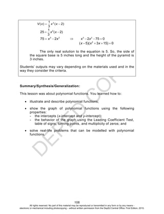 D
EPED
C
O
PY
108
)2(
3
1
)( 2
 xxxV
)2(
3
1
25 2
 xx
23
275 xx   0752 23
 xx
0)153)(5( 2
 xxx
The only real solution to the equation is 5. So, the side of
the square base is 5 inches long and the height of the pyramid is
3 inches.
Students’ outputs may vary depending on the materials used and in the
way they consider the criteria.
Summary/Synthesis/Generalization:
This lesson was about polynomial functions. You learned how to:
 illustrate and describe polynomial functions;
 show the graph of polynomial functions using the following
properties:
- the intercepts (x-intercept and y-intercept);
- the behavior of the graph using the Leading Coefficient Test,
table of signs, turning points, and multiplicity of zeros; and
 solve real-life problems that can be modelled with polynomial
functions.
All rights reserved. No part of this material may be reproduced or transmitted in any form or by any means -
electronic or mechanical including photocopying – without written permission from the DepEd Central Office. First Edition, 2015.
 