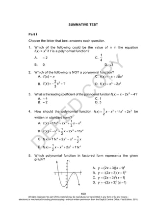 D
EPED
C
O
PY
109
SUMMATIVE TEST
Part I
Choose the letter that best answers each question.
1. Which of the following could be the value of n in the equation
f(x) = xn
if f is a polynomial function?
A. – 2 C.
4
1
B. 0 D. 3
2. Which of the following is NOT a polynomial function?
A. )(xf C. 3
5)( xxxf 
B. 1
3
2
)( 3
 xxf D. 25
1
2)( xxxf 
3. What is the leading coefficient of the polynomial function 42)( 3
 xxxf ?
A. – 4 C. 1
B. – 2 D. 3
4. How should the polynomial function 342
211
2
1
)( xxxxxf  be
written in standard form?
A. 234
2
1
211)( xxxxxf 
B. 432
112
2
1
)( xxxxxf 
C. xxxxxf
2
1
211)( 234

D. 432
112
2
1
)( xxxxxf 
5. Which polynomial function in factored form represents the given
graph?
A. 2
)1)(32(  xxy
B. 2
)1)(32(  xxy
C. )1()32( 2
 xxy
D. )1()32( 2
 xxy
y
All rights reserved. No part of this material may be reproduced or transmitted in any form or by any means -
electronic or mechanical including photocopying – without written permission from the DepEd Central Office. First Edition, 2015.
 