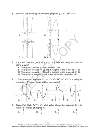 D
EPED
C
O
PY
110
6. Which of the following could be the graph of 45 24
 xxy ?
A. C.
B. D.
7. If you will draw the graph of )1(2
 xxy , how will the graph behave
at the x-axis?
A. The graph crosses both (0, 0) and (1, 0).
B. The graph crosses (0, 0) and is tangent to the x-axis at (1, 0).
C. The graph crosses (1, 0) and is tangent to the x-axis at (0, 0).
D. The graph is tangent to the x-axis at both (0, 0) and (1, 0).
8. You are asked to graph xxxxxxxf  23456
35)( using its
properties. Which of these will be your graph?
A.
-5 -4 -3 -2 -1 1 x
-5
-4
-3
-2
-1
1
2
y
O
B.
-6 -5 -4 -3 -2 -1 1 x
-5
-4
-3
-2
-1
1
2
y
O
C.
-6 -5 -4 -3 -2 -1 1 x
-6
-5
-4
-3
-2
-1
1
y
O
D.
-6 -5 -4 -3 -2 -1 1 x
-6
-5
-4
-3
-2
-1
1
y
O
9. Given that 23
7)( xxxf n
 
, what value should be assigned to n to
make f a function of degree 7?
A.
3
7
 B.
7
3
 C.
7
3
D.
3
7
y
y
yy
x
x
x
x
All rights reserved. No part of this material may be reproduced or transmitted in any form or by any means -
electronic or mechanical including photocopying – without written permission from the DepEd Central Office. First Edition, 2015.
 