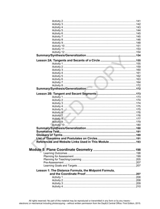 D
EPED
C
O
PY
Activity 2..................................................................................................141
Activity 3..................................................................................................142
Activity 4..................................................................................................143
Activity 5..................................................................................................144
Activity 6..................................................................................................145
Activity 7..................................................................................................145
Activity 8..................................................................................................146
Activity 9..................................................................................................148
Activity 10................................................................................................151
Activity 11................................................................................................153
Activity 12................................................................................................154
Summary/Synthesis/Generalization...................................................................154
Lesson 2A: Tangents and Secants of a Circle ................................................155
Activity 1..................................................................................................155
Activity 2..................................................................................................159
Activity 3..................................................................................................160
Activity 4..................................................................................................161
Activity 5..................................................................................................162
Activity 6..................................................................................................163
Activity 7..................................................................................................164
Activity 8..................................................................................................172
Summary/Synthesis/Generalization...................................................................172
Lesson 2B: Tangent and Secant Segments.....................................................173
Activity 1..................................................................................................173
Activity 2..................................................................................................174
Activity 3..................................................................................................174
Activity 4..................................................................................................175
Activity 5..................................................................................................175
Activity 6..................................................................................................176
Activity 7..................................................................................................176
Activity 8..................................................................................................177
Activity 9..................................................................................................179
Activity 10................................................................................................180
Summary/Synthesis/Generalization...................................................................180
Summative Test.......................................................................................................181
Glossary of Terms...................................................................................................189
List of Theorems and Postulates on Circles....................................................191
References and Website Links Used in This Module ....................................193
Module 5: Plane Coordinate Geometry ..................................................198
Learning Outcomes ............................................................................................198
Planning for Assessment....................................................................................199
Planning for Teaching-Learning .........................................................................205
Pre-Assessment .................................................................................................207
Learning Goals and Targets...............................................................................207
Lesson 1: The Distance Formula, the Midpoint Formula,
and the Coordinate Proof....................................................................207
Activity 1..................................................................................................208
Activity 2..................................................................................................208
Activity 3..................................................................................................209
Activity 4..................................................................................................210
All rights reserved. No part of this material may be reproduced or transmitted in any form or by any means -
electronic or mechanical including photocopying – without written permission from the DepEd Central Office. First Edition, 2015.
 