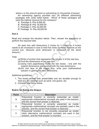 D
EPED
C
O
PY
112
where x is the amount spent on advertising (in thousands of pesos).
An advertising agency provides four (4) different advertising
packages with costs listed below. Which of these packages will
yield the highest revenue for the company?
A. Package A: Php 8,000.00
B. Package B: Php 16,000.00
C. Package C: Php 32,000.00
D. Package D: Php 48,000.00
Part 2
Read and analyze the situation below. Then, answer the questions or
perform the required task.
An open box with dimensions 2 inches by 3 inches by 4 inches
needs to be increased in size to hold five times as much material as the
current box. (Assume each dimension is increased by the same
amount.)
Task:
(a) Write a function that represents the volume V of the new box.
(b) Find the dimensions of the new box.
(c) Using hard paperboard, make the two boxes - one with the
original dimensions and another with the new dimensions.
(d) On one face of the bigger box, write your mathematical
solution in getting the new dimensions.
Additional guidelines:
1. The boxes should look presentable and are durable enough to
hold any dry material such as sand, rice grains, etc.
2. Consider the rubric below.
Rubric for Rating the Output:
Point Descriptor
3
Polynomial function is correctly presented as model,
appropriate mathematical concepts are used in the solution,
and the correct final answer is obtained.
2
Polynomial function is correctly presented as model,
appropriate mathematical concepts are partially used in the
solution, and the correct final answer is obtained.
1
Polynomial function is not correctly presented as model,
other alternative mathematical concepts are used in the
solution, and the final answer is incorrect.
All rights reserved. No part of this material may be reproduced or transmitted in any form or by any means -
electronic or mechanical including photocopying – without written permission from the DepEd Central Office. First Edition, 2015.
 