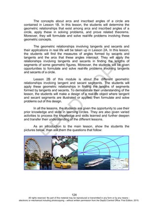 D
EPED
C
O
PY
124
The concepts about arcs and inscribed angles of a circle are
contained in Lesson 1B. In this lesson, the students will determine the
geometric relationships that exist among arcs and inscribed angles of a
circle, apply these in solving problems, and prove related theorems.
Moreover, they will formulate and solve real-life problems involving these
geometric concepts.
The geometric relationships involving tangents and secants and
their applications in real life will be taken up in Lesson 2A. In this lesson,
the students will find the measures of angles formed by secants and
tangents and the arcs that these angles intercept. They will apply the
relationships involving tangents and secants in finding the lengths of
segments of some geometric figures. Moreover, the students will be given
opportunities to formulate and solve real-life problems involving tangents
and secants of a circle.
Lesson 2B of this module is about the different geometric
relationships involving tangent and secant segments. The students will
apply these geometric relationships in finding the lengths of segments
formed by tangents and secants. To demonstrate their understanding of the
lesson, the students will make a design of a real-life object where tangent
and secant segments are illustrated or applied, then formulate and solve
problems out of this design.
In all the lessons, the students are given the opportunity to use their
prior knowledge and skills in learning circles. They are also given varied
activities to process the knowledge and skills learned and further deepen
and transfer their understanding of the different lessons.
As an introduction to the main lesson, show the students the
pictures below, then ask them the questions that follow:
All rights reserved. No part of this material may be reproduced or transmitted in any form or by any means -
electronic or mechanical including photocopying – without written permission from the DepEd Central Office. First Edition, 2015.
 