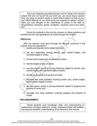 D
EPED
C
O
PY
125
Entice the students to find out the answers to these questions and
to determine the vast applications of circles through this module.
Objectives:
After the learners have gone through the lessons contained in this
module, they are expected to:
1. identify and describe terms related to circles;
2. use the relationship among chords, arcs, central angles, and
inscribed angles of circles;
3. find the area of segments andsectors of circles;
4. find the lengths of arcs of circles;
5. use two-column proofs in proving theorems related to chords, arcs,
central angles, and inscribed angles of circles;
6. identify the tangents and secants of circles;
7. formulate and solve problems involving chords, arcs, central angles,
and inscribed angles of circles;
8. use two-column proofs in proving theorems related to tangents and
secants of circles; and
9. formulate and solve problems involving tangents and secants of
circles.
PRE-ASSESSMENT:
Have you imagined yourself pushing a cart or riding a bus having
wheels that are not round? Do you think you can move heavy objects
from one place to another easily or travel distant places as fast as you
can? What difficulty do you think would you experience without circles?
Have you ever thought of the importance of circles in the field of
transportation, industries, sports, navigation, carpentry, and in your daily
life?
Check students’ prior knowledge, skills, and understanding of
mathematics concepts related to circles. Assessing these will facilitate
teaching and students’ understanding of the lessons in this module.
All rights reserved. No part of this material may be reproduced or transmitted in any form or by any means -
electronic or mechanical including photocopying – without written permission from the DepEd Central Office. First Edition, 2015.
 