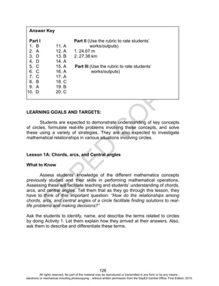 D
EPED
C
O
PY
126
LEARNING GOALS AND TARGETS:
Students are expected to demonstrate understanding of key concepts
of circles, formulate real-life problems involving these concepts, and solve
these using a variety of strategies. They are also expected to investigate
mathematical relationships in various situations involving circles.
Lesson 1A: Chords, arcs, and Central angles
What to Know
Assess students’ knowledge of the different mathematics concepts
previously studied and their skills in performing mathematical operations.
Assessing these will facilitate teaching and students’ understanding of chords,
arcs, and central angles. Tell them that as they go through this lesson, they
have to think of this important question: “How do the relationships among
chords, arcs, and central angles of a circle facilitate finding solutions to real-
life problems and making decisions?”
Ask the students to identify, name, and describe the terms related to circles
by doing Activity 1. Let them explain how they arrived at their answers. Also,
ask them to describe and differentiate these terms.
Answer Key
Part I Part II (Use the rubric to rate students’
1. B 11. A works/outputs)
2. A 12. A 1. 24.67 m
3. D 13. B 2. 27.38 km
4. D 14. A
5. C 15. A Part III (Use the rubric to rate students’
6. C 16. A works/outputs)
7. C 17. A
8. B 18. C
9. A 19. B
10. D 20. C
All rights reserved. No part of this material may be reproduced or transmitted in any form or by any means -
electronic or mechanical including photocopying – without written permission from the DepEd Central Office. First Edition, 2015.
 