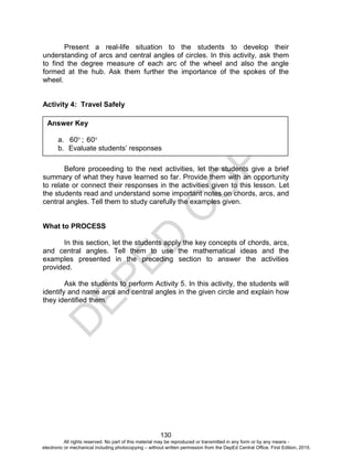 D
EPED
C
O
PY
130
Present a real-life situation to the students to develop their
understanding of arcs and central angles of circles. In this activity, ask them
to find the degree measure of each arc of the wheel and also the angle
formed at the hub. Ask them further the importance of the spokes of the
wheel.
Activity 4: Travel Safely
Before proceeding to the next activities, let the students give a brief
summary of what they have learned so far. Provide them with an opportunity
to relate or connect their responses in the activities given to this lesson. Let
the students read and understand some important notes on chords, arcs, and
central angles. Tell them to study carefully the examples given.
What to PROCESS
In this section, let the students apply the key concepts of chords, arcs,
and central angles. Tell them to use the mathematical ideas and the
examples presented in the preceding section to answer the activities
provided.
Ask the students to perform Activity 5. In this activity, the students will
identify and name arcs and central angles in the given circle and explain how
they identified them.
Answer Key
a. 60 ; 60
b. Evaluate students’ responses
All rights reserved. No part of this material may be reproduced or transmitted in any form or by any means -
electronic or mechanical including photocopying – without written permission from the DepEd Central Office. First Edition, 2015.
 