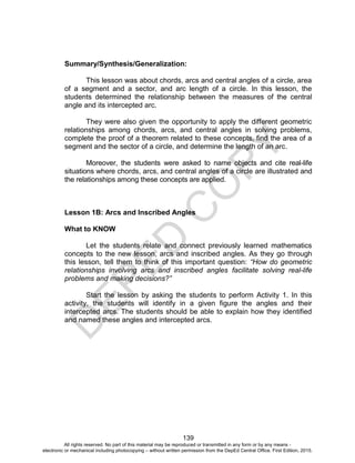 D
EPED
C
O
PY
139
Summary/Synthesis/Generalization:
This lesson was about chords, arcs and central angles of a circle, area
of a segment and a sector, and arc length of a circle. In this lesson, the
students determined the relationship between the measures of the central
angle and its intercepted arc.
They were also given the opportunity to apply the different geometric
relationships among chords, arcs, and central angles in solving problems,
complete the proof of a theorem related to these concepts, find the area of a
segment and the sector of a circle, and determine the length of an arc.
Moreover, the students were asked to name objects and cite real-life
situations where chords, arcs, and central angles of a circle are illustrated and
the relationships among these concepts are applied.
Lesson 1B: Arcs and Inscribed Angles
What to KNOW
Let the students relate and connect previously learned mathematics
concepts to the new lesson, arcs and inscribed angles. As they go through
this lesson, tell them to think of this important question: “How do geometric
relationships involving arcs and inscribed angles facilitate solving real-life
problems and making decisions?”
Start the lesson by asking the students to perform Activity 1. In this
activity, the students will identify in a given figure the angles and their
intercepted arcs. The students should be able to explain how they identified
and named these angles and intercepted arcs.
All rights reserved. No part of this material may be reproduced or transmitted in any form or by any means -
electronic or mechanical including photocopying – without written permission from the DepEd Central Office. First Edition, 2015.
 