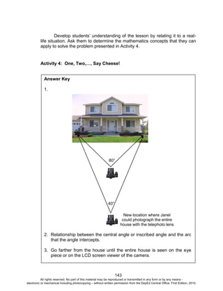 D
EPED
C
O
PY
143
Develop students’ understanding of the lesson by relating it to a real-
life situation. Ask them to determine the mathematics concepts that they can
apply to solve the problem presented in Activity 4.
Activity 4: One, Two,…, Say Cheese!
Answer Key
1.
2. Relationship between the central angle or inscribed angle and the arc
that the angle intercepts.
3. Go farther from the house until the entire house is seen on the eye
piece or on the LCD screen viewer of the camera.
80°
40°
New location where Janel
could photograph the entire
house with the telephoto lens
All rights reserved. No part of this material may be reproduced or transmitted in any form or by any means -
electronic or mechanical including photocopying – without written permission from the DepEd Central Office. First Edition, 2015.
 