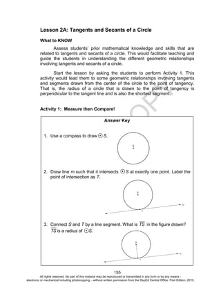 D
EPED
C
O
PY
155
Lesson 2A: Tangents and Secants of a Circle
What to KNOW
Assess students’ prior mathematical knowledge and skills that are
related to tangents and secants of a circle. This would facilitate teaching and
guide the students in understanding the different geometric relationships
involving tangents and secants of a circle.
Start the lesson by asking the students to perform Activity 1. This
activity would lead them to some geometric relationships involving tangents
and segments drawn from the center of the circle to the point of tangency.
That is, the radius of a circle that is drawn to the point of tangency is
perpendicular to the tangent line and is also the shortest segment.
Activity 1: Measure then Compare!
Answer Key
1. Use a compass to draw S.
2. Draw line m such that it intersects S at exactly one point. Label the
point of intersection as T.
3. Connect S and T by a line segment. What is TS in the figure drawn?
TS is a radius of S.
All rights reserved. No part of this material may be reproduced or transmitted in any form or by any means -
electronic or mechanical including photocopying – without written permission from the DepEd Central Office. First Edition, 2015.
 