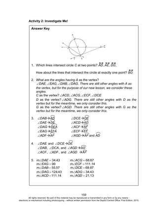 D
EPED
C
O
PY
159
Activity 2: Investigate Me!
Answer Key
1. Which lines intersect circle C at two points? AD, AE, DG,
How about the lines that intersect the circle at exactly one point? BG
2. What are the angles having A as the vertex?
DAG,DAB,EAG,DAE  . There are still other angles with A as
the vertex, but for the purpose of our new lesson, we consider these
angles.
C as the vertex? DCE,ECF,ACG,ACD 
D as the vertex? .ADG There are still other angles with D as the
vertex but for the meantime, we only consider this.
G as the vertex? AGD. There are still other angles with G as the
vertex but for the meantime, we only consider this.
3. DAB AD DCE DE
DAE DE ACD AD
DAG DEA ACF AF
EAG EFA ECF EF
ADF AF AGD AF and AD
4. DAE and DCE DE
DAB , DCA , and AGD AD
ACF , ADF , and AGD AF
5. 4334.DAEm  8768.ACGm 
90EAGm  111.14m ECF
5755.DABm   m DCE 68.87
43124.DAGm  4334.ADGm 
 111.14m ACD 1321.AGDm 
All rights reserved. No part of this material may be reproduced or transmitted in any form or by any means -
electronic or mechanical including photocopying – without written permission from the DepEd Central Office. First Edition, 2015.
 