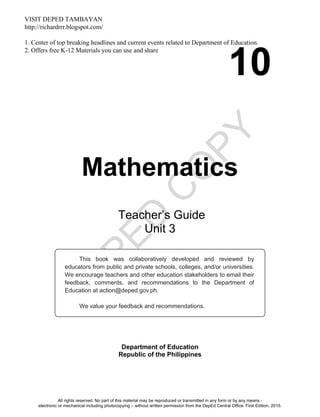 D
EPED
C
O
PY
10
Mathematics
Department of Education
Republic of the Philippines
This book was collaboratively developed and reviewed by
educators from public and private schools, colleges, and/or universities.
We encourage teachers and other education stakeholders to email their
feedback, comments, and recommendations to the Department of
Education at action@deped.gov.ph.
We value your feedback and recommendations.
Teacher’s Guide
Unit 3
All rights reserved. No part of this material may be reproduced or transmitted in any form or by any means -
electronic or mechanical including photocopying – without written permission from the DepEd Central Office. First Edition, 2015.
VISIT DEPED TAMBAYAN
http://richardrrr.blogspot.com/
1. Center of top breaking headlines and current events related to Department of Education.
2. Offers free K-12 Materials you can use and share
 