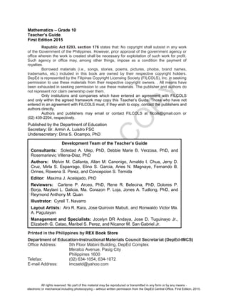 D
E
P
E
D
C
O
P
Y
Mathematics – Grade 10
Teacher’s Guide
First Edition 2015
Republic Act 8293, section 176 states that: No copyright shall subsist in any work
of the Government of the Philippines. However, prior approval of the government agency or
office wherein the work is created shall be necessary for exploitation of such work for profit.
Such agency or office may, among other things, impose as a condition the payment of
royalties.
Borrowed materials (i.e., songs, stories, poems, pictures, photos, brand names,
trademarks, etc.) included in this book are owned by their respective copyright holders.
DepEd is represented by the Filipinas Copyright Licensing Society (FILCOLS), Inc. in seeking
permission to use these materials from their respective copyright owners. . All means have
been exhausted in seeking permission to use these materials. The publisher and authors do
not represent nor claim ownership over them.
Only institutions and companies which have entered an agreement with FILCOLS
and only within the agreed framework may copy this Teacher’s Guide. Those who have not
entered in an agreement with FILCOLS must, if they wish to copy, contact the publishers and
authors directly.
Authors and publishers may email or contact FILCOLS at filcols@gmail.com or
(02) 439-2204, respectively.
Published by the Department of Education
Secretary: Br. Armin A. Luistro FSC
Undersecretary: Dina S. Ocampo, PhD
Printed in the Philippines by REX Book Store
Department of Education-Instructional Materials Council Secretariat (DepEd-IMCS)
Office Address: 5th Floor Mabini Building, DepEd Complex
Meralco Avenue, Pasig City
Philippines 1600
Telefax: (02) 634-1054, 634-1072
E-mail Address: imcsetd@yahoo.com
Development Team of the Teacher’s Guide
Consultants: Soledad A. Ulep, PhD, Debbie Marie B. Verzosa, PhD, and
Rosemarievic Villena-Diaz, PhD
Authors: Melvin M. Callanta, Allan M. Canonigo, Arnaldo I. Chua, Jerry D.
Cruz, Mirla S. Esparrago, Elino S. Garcia, Aries N. Magnaye, Fernando B.
Orines, Rowena S. Perez, and Concepcion S. Ternida
Editor: Maxima J. Acelajado, PhD
Reviewers: Carlene P. Arceo, PhD, Rene R. Belecina, PhD, Dolores P.
Borja, Maylani L. Galicia, Ma. Corazon P. Loja, Jones A. Tudlong, PhD, and
Reymond Anthony M. Quan
Illustrator: Cyrell T. Navarro
Layout Artists: Aro R. Rara, Jose Quirovin Mabuti, and Ronwaldo Victor Ma.
A. Pagulayan
Management and Specialists: Jocelyn DR Andaya, Jose D. Tuguinayo Jr.,
Elizabeth G. Catao, Maribel S. Perez, and Nicanor M. San Gabriel Jr.
All rights reserved. No part of this material may be reproduced or transmitted in any form or by any means -
electronic or mechanical including photocopying – without written permission from the DepEd Central Office. First Edition, 2015.
 