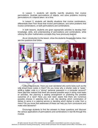 D
E
P
E
D
C
O
P
Y
247
In Lesson 1, students will identify real-life situations that involve
permutations, illustrate permutations of objects, and solve problems involving
permutations of n objects taken r at a time.
In Lesson 2, students will identify situations that involve combinations,
differentiate them from those that involve permutations, and solve problems that
involve combinations, or both permutations and combinations.
In both lessons, students are given appropriate activities to develop their
knowledge, skills, and understanding of permutations and combinations, while
utilizing the other mathematics concepts they have previously learned.
As an introduction to the lesson, show the students the pictures below, then
ask the questions that follow.
Look at the pictures. Have you ever wondered why some locks such as the
one shown have codes in them? Do you know why a shorter code is “weak,”
while a longer code is a “strong” personal password in a computer account?
Have you ever realized that there are several possible ways in doing most tasks
or activities, like planning a seating arrangement or predicting the possible
outcomes of a race? Have you ever been aware that there are numerous
possible choices in selecting from a set, like deciding which combination of
dishes to serve in a catering service or deciding which dishes to order from a
menu? Do you know that awareness of these can help you form conclusions and
make wise decisions?
Encourage students to find the answers to these questions and discover
the various applications of permutations and combinations in real life through this
module.
All rights reserved. No part of this material may be reproduced or transmitted in any form or by any means -
electronic or mechanical including photocopying – without written permission from the DepEd Central Office. First Edition, 2015.
 