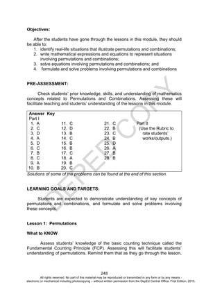 D
E
P
E
D
C
O
P
Y
248
Objectives:
After the students have gone through the lessons in this module, they should
be able to:
1. identify real-life situations that illustrate permutations and combinations;
2. write mathematical expressions and equations to represent situations
involving permutations and combinations;
3. solve equations involving permutations and combinations; and
4. formulate and solve problems involving permutations and combinations
PRE-ASSESSMENT:
Check students’ prior knowledge, skills, and understanding of mathematics
concepts related to Permutations and Combinations. Assessing these will
facilitate teaching and students’ understanding of the lessons in this module.
Answer Key
Part I
1. A 11. C 21. C Part II
2. C 12. D 22. B (Use the Rubric to
3. D 13. B 23. C rate students’
4. A 14. C 24. B works/outputs.)
5. D 15. B 25. D
6. C 16. B 26. A
7. B 17. C 27. B
8. C 18. A 28. B
9. A 19. B
10. B 20. C
Solutions of some of the problems can be found at the end of this section.
LEARNING GOALS AND TARGETS:
Students are expected to demonstrate understanding of key concepts of
permutations and combinations, and formulate and solve problems involving
these concepts.
Lesson 1: Permutations
What to KNOW
Assess students’ knowledge of the basic counting technique called the
Fundamental Counting Principle (FCP). Assessing this will facilitate students’
understanding of permutations. Remind them that as they go through the lesson,
All rights reserved. No part of this material may be reproduced or transmitted in any form or by any means -
electronic or mechanical including photocopying – without written permission from the DepEd Central Office. First Edition, 2015.
 